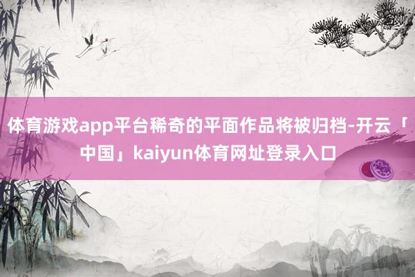 体育游戏app平台稀奇的平面作品将被归档-开云「中国」kaiyun体育网址登录入口