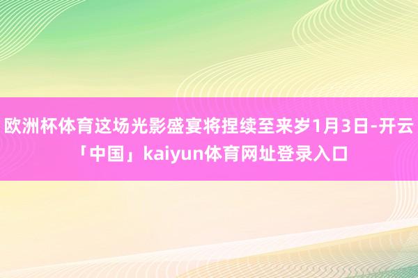 欧洲杯体育这场光影盛宴将捏续至来岁1月3日-开云「中国」kaiyun体育网址登录入口