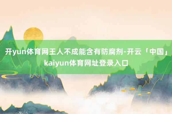 开yun体育网王人不成能含有防腐剂-开云「中国」kaiyun体育网址登录入口