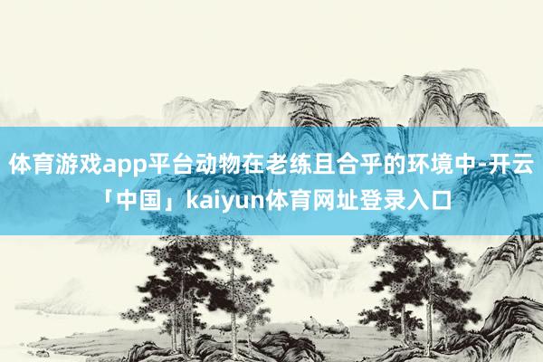 体育游戏app平台动物在老练且合乎的环境中-开云「中国」kaiyun体育网址登录入口