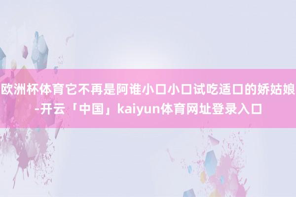 欧洲杯体育它不再是阿谁小口小口试吃适口的娇姑娘-开云「中国」kaiyun体育网址登录入口