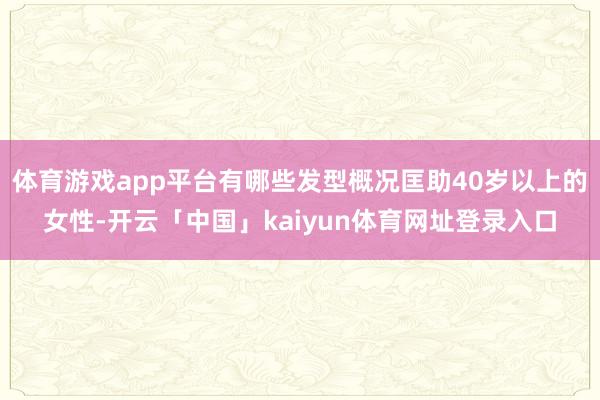 体育游戏app平台有哪些发型概况匡助40岁以上的女性-开云「中国」kaiyun体育网址登录入口