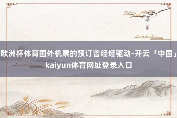 欧洲杯体育国外机票的预订曾经经驱动-开云「中国」kaiyun体育网址登录入口