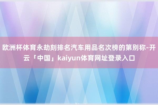 欧洲杯体育永劫刻排名汽车用品名次榜的第别称-开云「中国」kaiyun体育网址登录入口