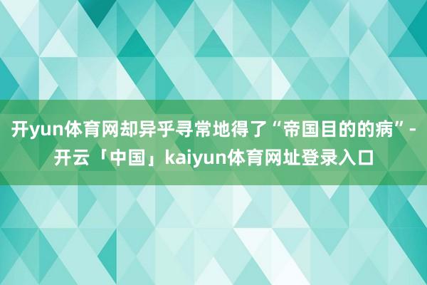 开yun体育网却异乎寻常地得了“帝国目的的病”-开云「中国」kaiyun体育网址登录入口