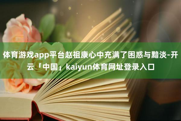 体育游戏app平台赵祖康心中充满了困惑与黯淡-开云「中国」kaiyun体育网址登录入口