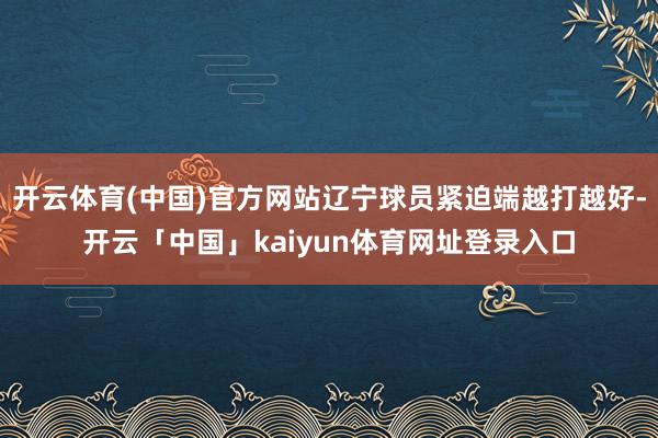 开云体育(中国)官方网站辽宁球员紧迫端越打越好-开云「中国」kaiyun体育网址登录入口