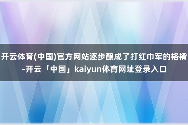 开云体育(中国)官方网站逐步酿成了打红巾军的袼褙-开云「中国」kaiyun体育网址登录入口