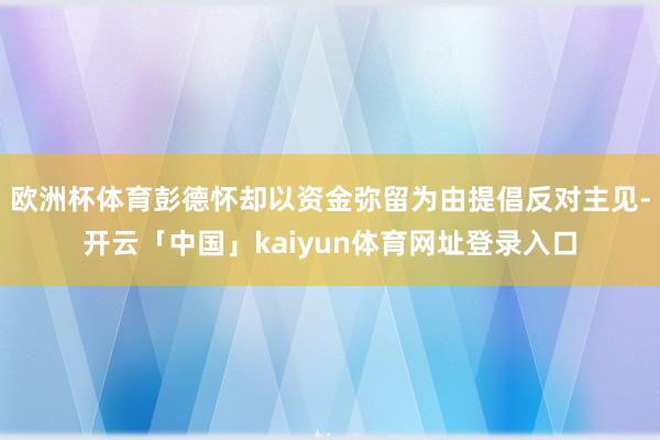 欧洲杯体育彭德怀却以资金弥留为由提倡反对主见-开云「中国」kaiyun体育网址登录入口