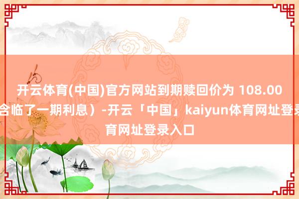 开云体育(中国)官方网站到期赎回价为 108.00 元（含临了一期利息）-开云「中国」kaiyun体育网址登录入口