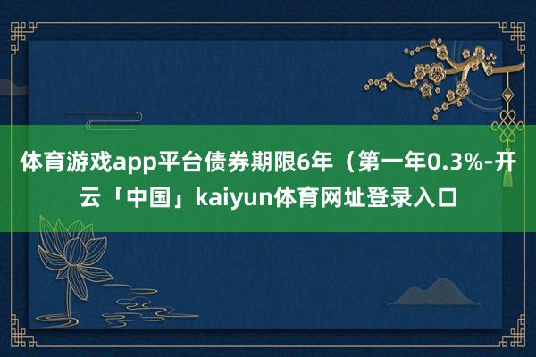 体育游戏app平台债券期限6年（第一年0.3%-开云「中国」kaiyun体育网址登录入口