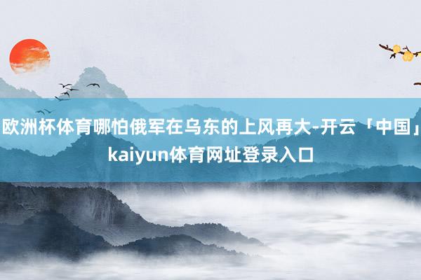 欧洲杯体育哪怕俄军在乌东的上风再大-开云「中国」kaiyun体育网址登录入口