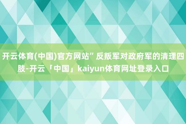 开云体育(中国)官方网站”反叛军对政府军的清理四肢-开云「中国」kaiyun体育网址登录入口