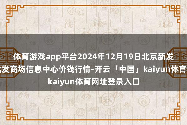 体育游戏app平台2024年12月19日北京新发地农副居品批发商场信息中心价钱行情-开云「中国」kaiyun体育网址登录入口