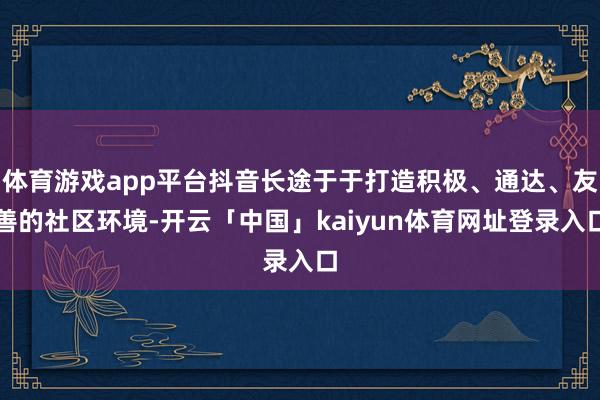 体育游戏app平台抖音长途于于打造积极、通达、友善的社区环境-开云「中国」kaiyun体育网址登录入口