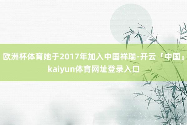 欧洲杯体育她于2017年加入中国祥瑞-开云「中国」kaiyun体育网址登录入口