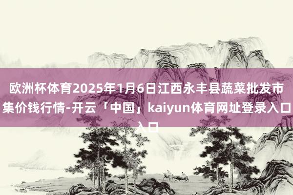 欧洲杯体育2025年1月6日江西永丰县蔬菜批发市集价钱行情-开云「中国」kaiyun体育网址登录入口