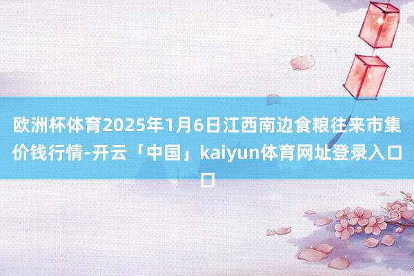 欧洲杯体育2025年1月6日江西南边食粮往来市集价钱行情-开云「中国」kaiyun体育网址登录入口