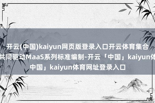 开云(中国)kaiyun网页版登录入口开云体育集合产学研各界大师共同驱动MaaS系列标准编制-开云「中国」kaiyun体育网址登录入口