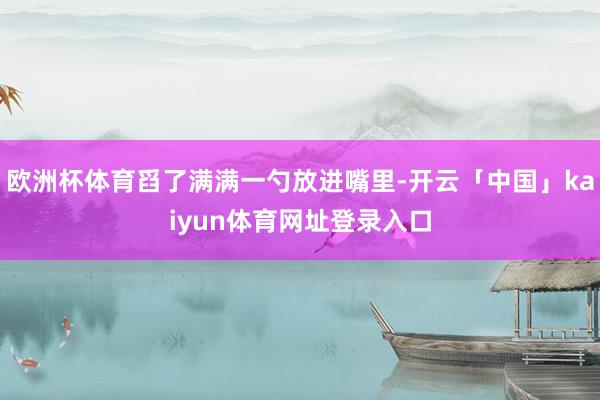 欧洲杯体育舀了满满一勺放进嘴里-开云「中国」kaiyun体育网址登录入口