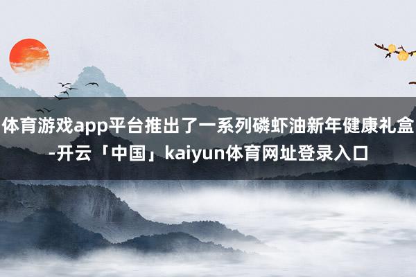 体育游戏app平台推出了一系列磷虾油新年健康礼盒-开云「中国」kaiyun体育网址登录入口