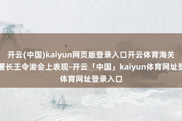 开云(中国)kaiyun网页版登录入口开云体育海关总署副署长王令浚会上表现-开云「中国」kaiyun体育网址登录入口