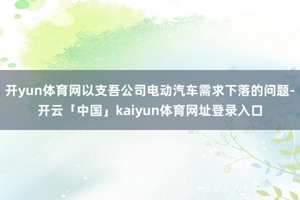 开yun体育网以支吾公司电动汽车需求下落的问题-开云「中国」kaiyun体育网址登录入口